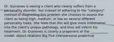 Dr. Quinones is seeing a client who clearly suffers from a personality disorder, but instead of adhering to the "category" method of diagnosing this problem she chooses to assess the client as being high, medium, or low on several different personality traits. She feels that this will give more information into the client's unique pathology, and thus will inform his treatment. Dr. Quinones is clearly a proponent of the ___________ model. object-relations Big Five interpersonal projective