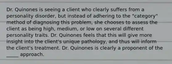 Dr. Quinones is seeing a client who clearly suffers from a personality disorder, but instead of adhering to the "category" method of diagnosing this problem, she chooses to assess the client as being high, medium, or low on several different personality traits. Dr. Quinones feels that this will give more insight into the client's unique pathology, and thus will inform the client's treatment. Dr. Quinones is clearly a proponent of the _____ approach.