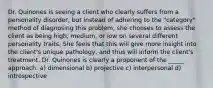 Dr. Quinones is seeing a client who clearly suffers from a personality disorder, but instead of adhering to the "category" method of diagnosing this problem, she chooses to assess the client as being high, medium, or low on several different personality traits. She feels that this will give more insight into the client's unique pathology, and thus will inform the client's treatment. Dr. Quinones is clearly a proponent of the _____ approach. a) dimensional b) projective c) interpersonal d) introspective