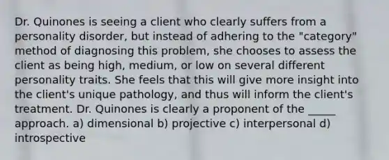 Dr. Quinones is seeing a client who clearly suffers from a personality disorder, but instead of adhering to the "category" method of diagnosing this problem, she chooses to assess the client as being high, medium, or low on several different personality traits. She feels that this will give more insight into the client's unique pathology, and thus will inform the client's treatment. Dr. Quinones is clearly a proponent of the _____ approach. a) dimensional b) projective c) interpersonal d) introspective