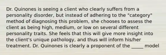 Dr. Quinones is seeing a client who clearly suffers from a personality disorder, but instead of adhering to the "category" method of diagnosing this problem, she chooses to assess the client as being high, medium, or low on several different personality traits. She feels that this will give more insight into the client's unique pathology, and thus will inform his/her treatment. Dr. Quinones is clearly a proponent of the _____ model