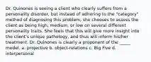 Dr. Quinones is seeing a client who clearly suffers from a personality disorder, but instead of adhering to the "category" method of diagnosing this problem, she chooses to assess the client as being high, medium, or low on several different personality traits. She feels that this will give more insight into the client's unique pathology, and thus will inform his/her treatment. Dr. Quinones is clearly a proponent of the _____ model. a. projective b. object-relations c. Big Five d. interpersonal