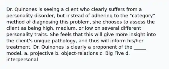 Dr. Quinones is seeing a client who clearly suffers from a personality disorder, but instead of adhering to the "category" method of diagnosing this problem, she chooses to assess the client as being high, medium, or low on several different personality traits. She feels that this will give more insight into the client's unique pathology, and thus will inform his/her treatment. Dr. Quinones is clearly a proponent of the _____ model. a. projective b. object-relations c. Big Five d. interpersonal