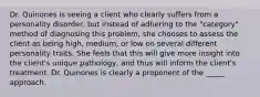 Dr. Quinones is seeing a client who clearly suffers from a personality disorder, but instead of adhering to the "category" method of diagnosing this problem, she chooses to assess the client as being high, medium, or low on several different personality traits. She feels that this will give more insight into the client's unique pathology, and thus will inform the client's treatment. Dr. Quinones is clearly a proponent of the _____ approach.