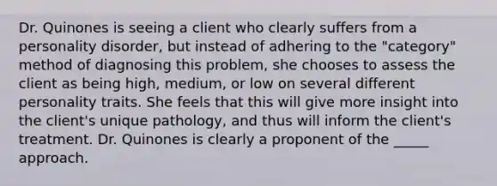 Dr. Quinones is seeing a client who clearly suffers from a personality disorder, but instead of adhering to the "category" method of diagnosing this problem, she chooses to assess the client as being high, medium, or low on several different personality traits. She feels that this will give more insight into the client's unique pathology, and thus will inform the client's treatment. Dr. Quinones is clearly a proponent of the _____ approach.