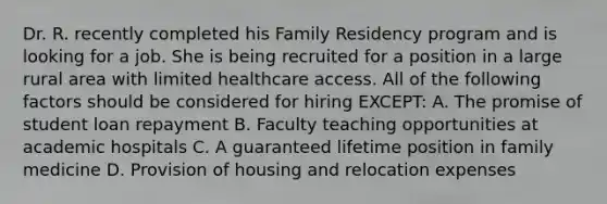 Dr. R. recently completed his Family Residency program and is looking for a job. She is being recruited for a position in a large rural area with limited healthcare access. All of the following factors should be considered for hiring EXCEPT: A. The promise of student loan repayment B. Faculty teaching opportunities at academic hospitals C. A guaranteed lifetime position in family medicine D. Provision of housing and relocation expenses