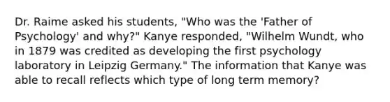 Dr. Raime asked his students, "Who was the 'Father of Psychology' and why?" Kanye responded, "Wilhelm Wundt, who in 1879 was credited as developing the first psychology laboratory in Leipzig Germany." The information that Kanye was able to recall reflects which type of long term memory?