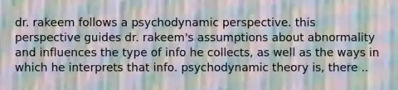 dr. rakeem follows a psychodynamic perspective. this perspective guides dr. rakeem's assumptions about abnormality and influences the type of info he collects, as well as the ways in which he interprets that info. psychodynamic theory is, there ..