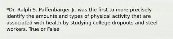 *Dr. Ralph S. Paffenbarger Jr. was the first to more precisely identify the amounts and types of physical activity that are associated with health by studying college dropouts and steel workers. True or False