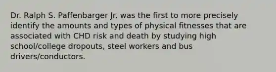 Dr. Ralph S. Paffenbarger Jr. was the first to more precisely identify the amounts and types of physical fitnesses that are associated with CHD risk and death by studying high school/college dropouts, steel workers and bus drivers/conductors.