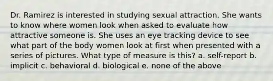 Dr. Ramirez is interested in studying sexual attraction. She wants to know where women look when asked to evaluate how attractive someone is. She uses an eye tracking device to see what part of the body women look at first when presented with a series of pictures. What type of measure is this? a. self-report b. implicit c. behavioral d. biological e. none of the above