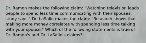 Dr. Ramon makes the following claim: "Watching television leads people to spend less time communicating with their spouses, study says." Dr. LaSalle makes the claim: "Research shows that making more money correlates with spending less time talking with your spouse." Which of the following statements is true of Dr. Ramon's and Dr. LaSalle's claims?