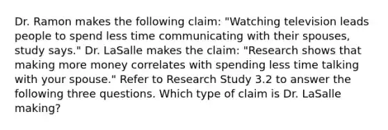 Dr. Ramon makes the following claim: "Watching television leads people to spend less time communicating with their spouses, study says." Dr. LaSalle makes the claim: "Research shows that making more money correlates with spending less time talking with your spouse." Refer to Research Study 3.2 to answer the following three questions. Which type of claim is Dr. LaSalle making?