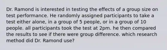 Dr. Ramond is interested in testing the effects of a group size on test performance. He randomly assigned participants to take a test either alone, in a group of 5 people, or in a group of 10 people. all participants took the test at 2pm. he then compared the results to see if there were group difference. which research method did Dr. Ramond use?