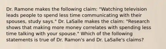 Dr. Ramone makes the following claim: "Watching television leads people to spend less time communicating with their spouses, study says." Dr. LaSalle makes the claim: "Research shows that making more money correlates with spending less time talking with your spouse." Which of the following statements is true of Dr. Ramon's and Dr. LaSalle's claims?