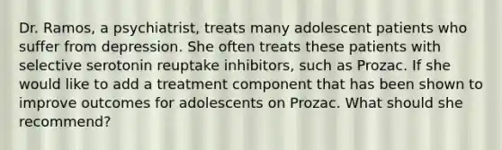 Dr. Ramos, a psychiatrist, treats many adolescent patients who suffer from depression. She often treats these patients with selective serotonin reuptake inhibitors, such as Prozac. If she would like to add a treatment component that has been shown to improve outcomes for adolescents on Prozac. What should she recommend?