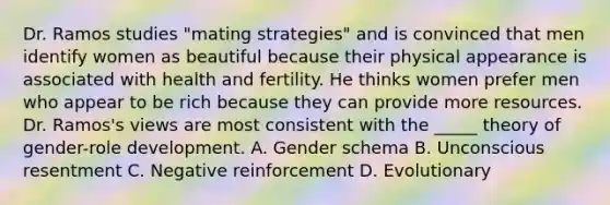 Dr. Ramos studies "mating strategies" and is convinced that men identify women as beautiful because their physical appearance is associated with health and fertility. He thinks women prefer men who appear to be rich because they can provide more resources. Dr. Ramos's views are most consistent with the _____ theory of gender-role development. A. Gender schema B. Unconscious resentment C. Negative reinforcement D. Evolutionary