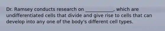 Dr. Ramsey conducts research on ____________, which are undifferentiated cells that divide and give rise to cells that can develop into any one of the body's different cell types.