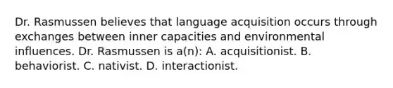 Dr. Rasmussen believes that language acquisition occurs through exchanges between inner capacities and environmental influences. Dr. Rasmussen is a(n): A. acquisitionist. B. behaviorist. C. nativist. D. interactionist.