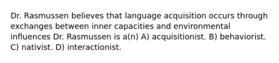 Dr. Rasmussen believes that language acquisition occurs through exchanges between inner capacities and environmental influences Dr. Rasmussen is a(n) A) acquisitionist. B) behaviorist. C) nativist. D) interactionist.