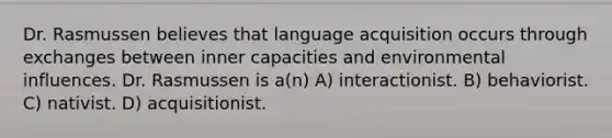 Dr. Rasmussen believes that language acquisition occurs through exchanges between inner capacities and environmental influences. Dr. Rasmussen is a(n) A) interactionist. B) behaviorist. C) nativist. D) acquisitionist.