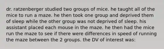 dr. ratzenberger studied two groups of mice. he taught all of the mice to run a maze. he then took one group and deprived them of sleep while the other group was not deprived of sleep. his assistant placed each mouse in the maze. he then had the mice run the maze to see if there were differences in speed of running the maze between the 2 groups. the DV of interest was: