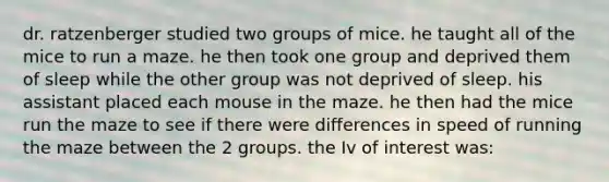 dr. ratzenberger studied two groups of mice. he taught all of the mice to run a maze. he then took one group and deprived them of sleep while the other group was not deprived of sleep. his assistant placed each mouse in the maze. he then had the mice run the maze to see if there were differences in speed of running the maze between the 2 groups. the Iv of interest was: