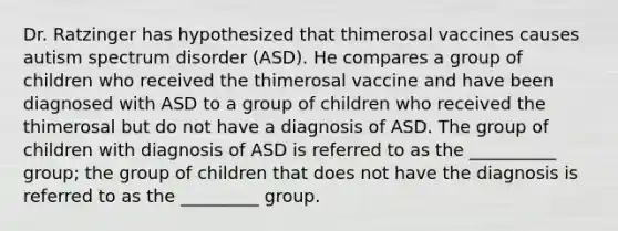 Dr. Ratzinger has hypothesized that thimerosal vaccines causes autism spectrum disorder (ASD). He compares a group of children who received the thimerosal vaccine and have been diagnosed with ASD to a group of children who received the thimerosal but do not have a diagnosis of ASD. The group of children with diagnosis of ASD is referred to as the __________ group; the group of children that does not have the diagnosis is referred to as the _________ group.