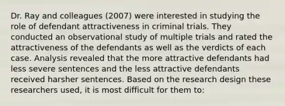 Dr. Ray and colleagues (2007) were interested in studying the role of defendant attractiveness in criminal trials. They conducted an observational study of multiple trials and rated the attractiveness of the defendants as well as the verdicts of each case. Analysis revealed that the more attractive defendants had less severe sentences and the less attractive defendants received harsher sentences. Based on the research design these researchers used, it is most difficult for them to: