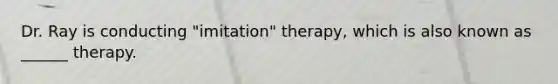 Dr. Ray is conducting "imitation" therapy, which is also known as ______ therapy.