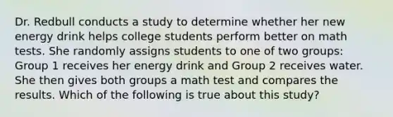 Dr. Redbull conducts a study to determine whether her new energy drink helps college students perform better on math tests. She randomly assigns students to one of two groups: Group 1 receives her energy drink and Group 2 receives water. She then gives both groups a math test and compares the results. Which of the following is true about this study?