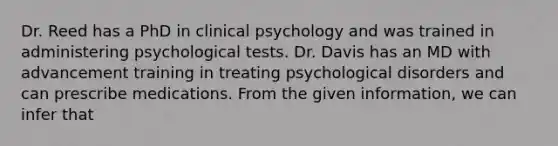 Dr. Reed has a PhD in clinical psychology and was trained in administering psychological tests. Dr. Davis has an MD with advancement training in treating psychological disorders and can prescribe medications. From the given information, we can infer that