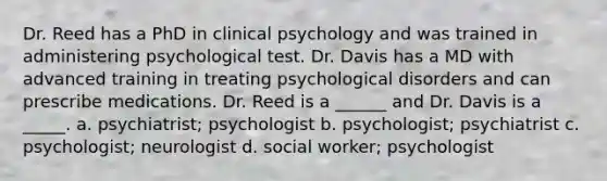 Dr. Reed has a PhD in clinical psychology and was trained in administering psychological test. Dr. Davis has a MD with advanced training in treating psychological disorders and can prescribe medications. Dr. Reed is a ______ and Dr. Davis is a _____. a. psychiatrist; psychologist b. psychologist; psychiatrist c. psychologist; neurologist d. social worker; psychologist