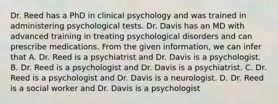 Dr. Reed has a PhD in clinical psychology and was trained in administering psychological tests. Dr. Davis has an MD with advanced training in treating psychological disorders and can prescribe medications. From the given information, we can infer that A. Dr. Reed is a psychiatrist and Dr. Davis is a psychologist. B. Dr. Reed is a psychologist and Dr. Davis is a psychiatrist. C. Dr. Reed is a psychologist and Dr. Davis is a neurologist. D. Dr. Reed is a social worker and Dr. Davis is a psychologist