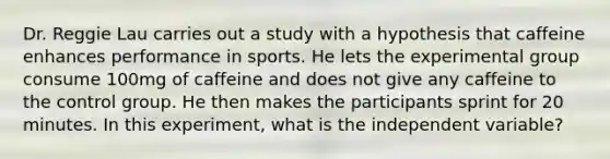 Dr. Reggie Lau carries out a study with a hypothesis that caffeine enhances performance in sports. He lets the experimental group consume 100mg of caffeine and does not give any caffeine to the control group. He then makes the participants sprint for 20 minutes. In this experiment, what is the independent variable?