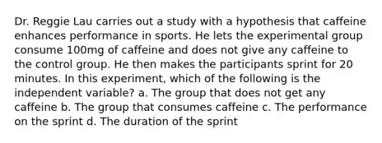 Dr. Reggie Lau carries out a study with a hypothesis that caffeine enhances performance in sports. He lets the experimental group consume 100mg of caffeine and does not give any caffeine to the control group. He then makes the participants sprint for 20 minutes. In this experiment, which of the following is the independent variable? a. The group that does not get any caffeine b. The group that consumes caffeine c. The performance on the sprint d. The duration of the sprint