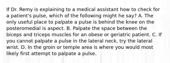 If Dr. Remy is explaining to a medical assistant how to check for a​ patient's pulse, which of the following might he​ say? A. The only useful place to palpate a pulse is behind the knee on the posteromedial is aspect. B. Palpate the space between the biceps and triceps muscles for an obese or geriatric patient. C. If you cannot palpate a pulse in the lateral​ neck, try the lateral wrist. D. In the groin or temple area is where you would most likely first attempt to palpate a pulse.