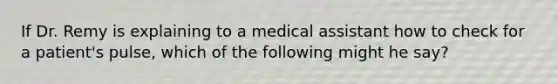 If Dr. Remy is explaining to a medical assistant how to check for a​ patient's pulse, which of the following might he​ say?