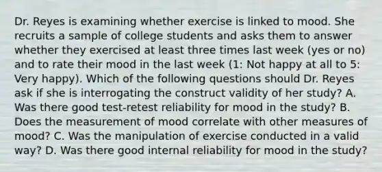 Dr. Reyes is examining whether exercise is linked to mood. She recruits a sample of college students and asks them to answer whether they exercised at least three times last week (yes or no) and to rate their mood in the last week (1: Not happy at all to 5: Very happy). Which of the following questions should Dr. Reyes ask if she is interrogating the construct validity of her study? A. Was there good test-retest reliability for mood in the study? B. Does the measurement of mood correlate with other measures of mood? C. Was the manipulation of exercise conducted in a valid way? D. Was there good internal reliability for mood in the study?