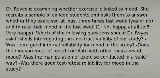 Dr. Reyes is examining whether exercise is linked to mood. She recruits a sample of college students and asks them to answer whether they exercised at least three times last week (yes or no) and to rate their mood in the last week (1: Not happy at all to 5: Very happy). Which of the following questions should Dr. Reyes ask if she is interrogating the construct validity of her study? -Was there good internal reliability for mood in the study? -Does the measurement of mood correlate with other measures of mood? -Was the manipulation of exercise conducted in a valid way? -Was there good test-retest reliability for mood in the study?