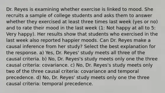 Dr. Reyes is examining whether exercise is linked to mood. She recruits a sample of college students and asks them to answer whether they exercised at least three times last week (yes or no) and to rate their mood in the last week (1: Not happy at all to 5: Very happy). Her results show that students who exercised in the last week also reported happier moods. Can Dr. Reyes make a causal inference from her study? Select the best explanation for the response. a) Yes, Dr. Reyes' study meets all three of the causal criteria. b) No, Dr. Reyes's study meets only one the three causal criteria: covariance. c) No, Dr. Reyes's study meets only two of the three causal criteria: covariance and temporal precedence. d) No, Dr. Reyes' study meets only one the three causal criteria: temporal precedence.