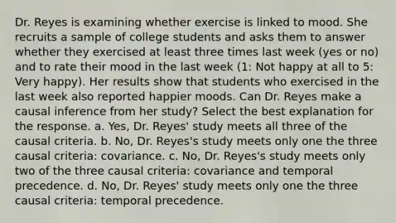 Dr. Reyes is examining whether exercise is linked to mood. She recruits a sample of college students and asks them to answer whether they exercised at least three times last week (yes or no) and to rate their mood in the last week (1: Not happy at all to 5: Very happy). Her results show that students who exercised in the last week also reported happier moods. Can Dr. Reyes make a causal inference from her study? Select the best explanation for the response. a. Yes, Dr. Reyes' study meets all three of the causal criteria. b. No, Dr. Reyes's study meets only one the three causal criteria: covariance. c. No, Dr. Reyes's study meets only two of the three causal criteria: covariance and temporal precedence. d. No, Dr. Reyes' study meets only one the three causal criteria: temporal precedence.