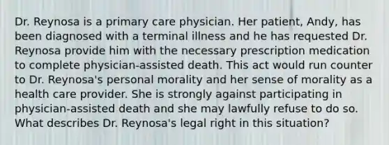 Dr. Reynosa is a primary care physician. Her patient, Andy, has been diagnosed with a terminal illness and he has requested Dr. Reynosa provide him with the necessary prescription medication to complete physician-assisted death. This act would run counter to Dr. Reynosa's personal morality and her sense of morality as a health care provider. She is strongly against participating in physician-assisted death and she may lawfully refuse to do so. What describes Dr. Reynosa's legal right in this situation?