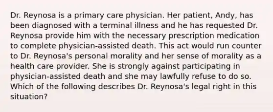 Dr. Reynosa is a primary care physician. Her patient, Andy, has been diagnosed with a terminal illness and he has requested Dr. Reynosa provide him with the necessary prescription medication to complete physician-assisted death. This act would run counter to Dr. Reynosa's personal morality and her sense of morality as a health care provider. She is strongly against participating in physician-assisted death and she may lawfully refuse to do so. Which of the following describes Dr. Reynosa's legal right in this situation?