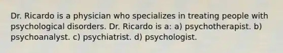 Dr. Ricardo is a physician who specializes in treating people with psychological disorders. Dr. Ricardo is a: a) psychotherapist. b) psychoanalyst. c) psychiatrist. d) psychologist.