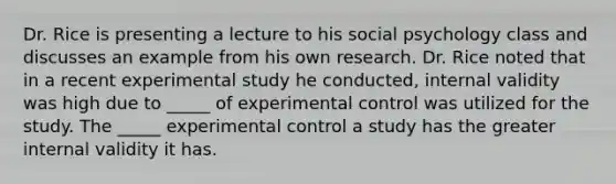 Dr. Rice is presenting a lecture to his social psychology class and discusses an example from his own research. Dr. Rice noted that in a recent experimental study he conducted, internal validity was high due to _____ of experimental control was utilized for the study. The _____ experimental control a study has the greater internal validity it has.