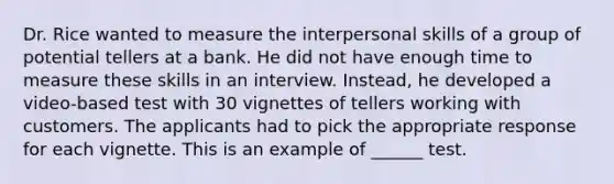 Dr. Rice wanted to measure the interpersonal skills of a group of potential tellers at a bank. He did not have enough time to measure these skills in an interview. Instead, he developed a video-based test with 30 vignettes of tellers working with customers. The applicants had to pick the appropriate response for each vignette. This is an example of ______ test.