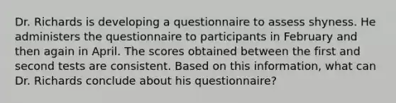 Dr. Richards is developing a questionnaire to assess shyness. He administers the questionnaire to participants in February and then again in April. The scores obtained between the first and second tests are consistent. Based on this information, what can Dr. Richards conclude about his questionnaire?