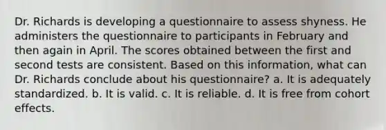 Dr. Richards is developing a questionnaire to assess shyness. He administers the questionnaire to participants in February and then again in April. The scores obtained between the first and second tests are consistent. Based on this information, what can Dr. Richards conclude about his questionnaire? a. It is adequately standardized. b. It is valid. c. It is reliable. d. It is free from cohort effects.