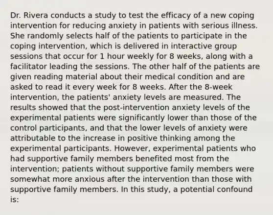 Dr. Rivera conducts a study to test the efficacy of a new coping intervention for reducing anxiety in patients with serious illness. She randomly selects half of the patients to participate in the coping intervention, which is delivered in interactive group sessions that occur for 1 hour weekly for 8 weeks, along with a facilitator leading the sessions. The other half of the patients are given reading material about their medical condition and are asked to read it every week for 8 weeks. After the 8-week intervention, the patients' anxiety levels are measured. The results showed that the post-intervention anxiety levels of the experimental patients were significantly lower than those of the control participants, and that the lower levels of anxiety were attributable to the increase in positive thinking among the experimental participants. However, experimental patients who had supportive family members benefited most from the intervention; patients without supportive family members were somewhat more anxious after the intervention than those with supportive family members. In this study, a potential confound is: